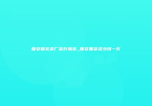 雅安和龙茶厂茶叶报价_雅安黑茶多少钱一斤