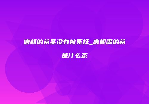 唐朝的茶圣没有被冤枉_唐朝喝的茶是什么茶