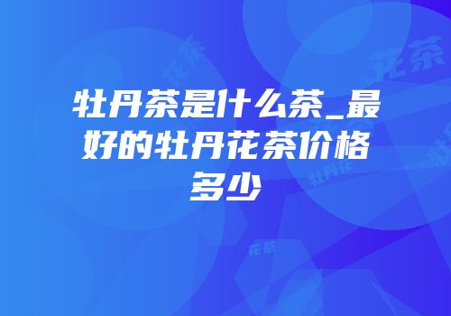 牡丹茶是什么茶_最好的牡丹花茶价格多少
