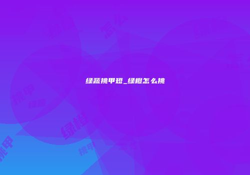 绿蔬挑甲短_绿橙怎么挑