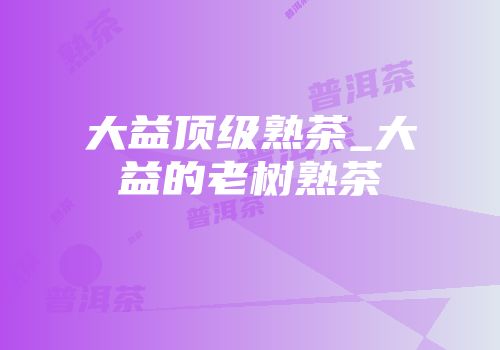 大益顶级熟茶_大益的老树熟茶