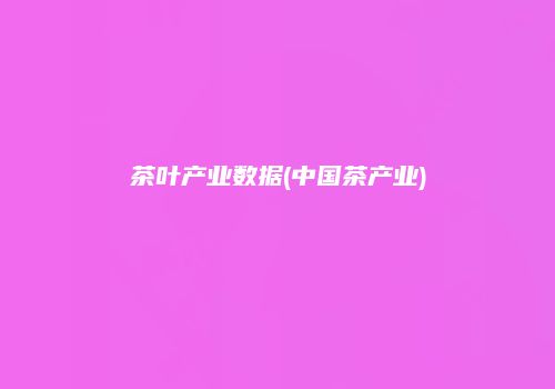 茶叶产业数据(中国茶产业)
