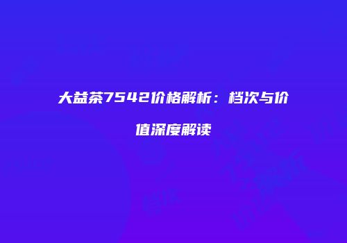 大益茶7542价格解析：档次与价值深度解读