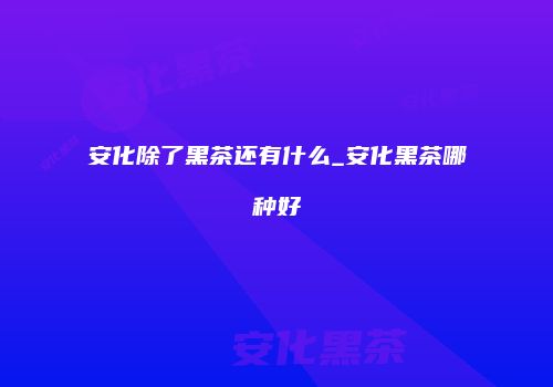 安化除了黑茶还有什么_安化黑茶哪种好