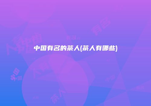 中国有名的茶人(茶人有哪些)