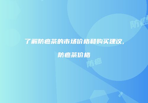 了解防癌茶的市场价格和购买建议,防癌茶价格