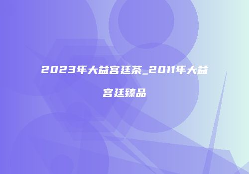 2023年大益宫廷茶_2011年大益宫廷臻品