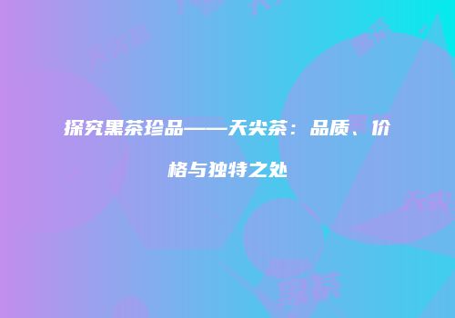 探究黑茶珍品——天尖茶：品质、价格与独特之处