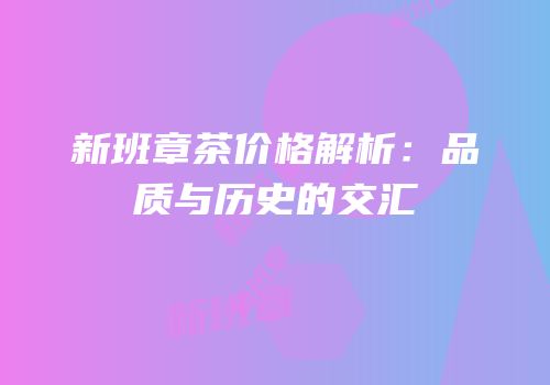 新班章茶价格解析：品质与历史的交汇
