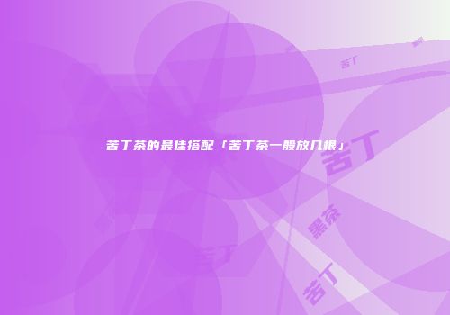 苦丁茶的最佳搭配「苦丁茶一般放几根」