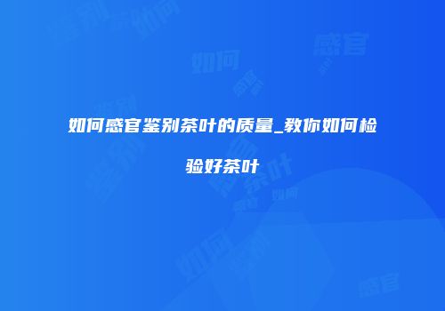 如何感官鉴别茶叶的质量_教你如何检验好茶叶