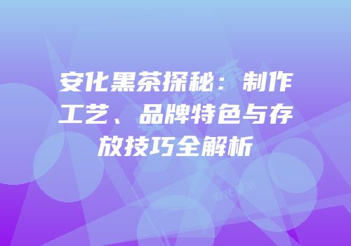 安化黑茶探秘：制作工艺、品牌特色与存放技巧全解析
