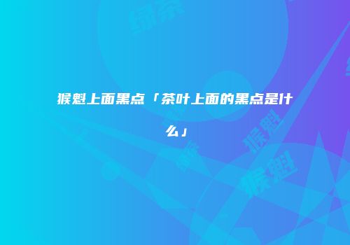 猴魁上面黑点「茶叶上面的黑点是什么」