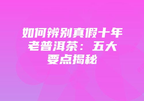 如何辨别真假十年老普洱茶：五大要点揭秘