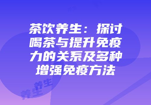 茶饮养生：探讨喝茶与提升免疫力的关系及多种增强免疫方法