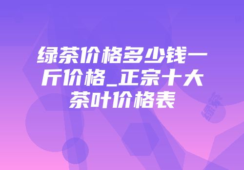 绿茶价格多少钱一斤价格_正宗十大茶叶价格表