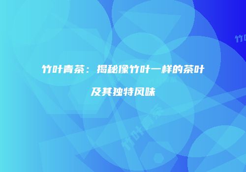 竹叶青茶：揭秘像竹叶一样的茶叶及其独特风味