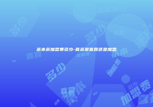 茶本茶加盟费多少-喜茶是直营还是加盟