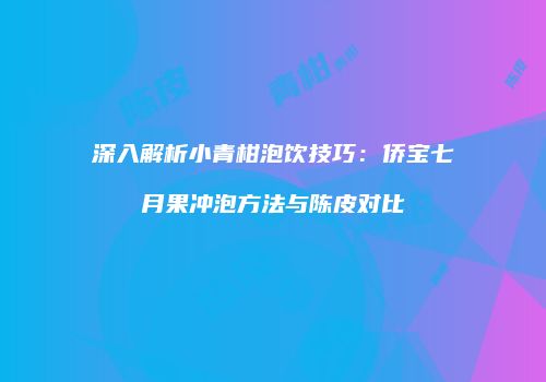 深入解析小青柑泡饮技巧：侨宝七月果冲泡方法与陈皮对比