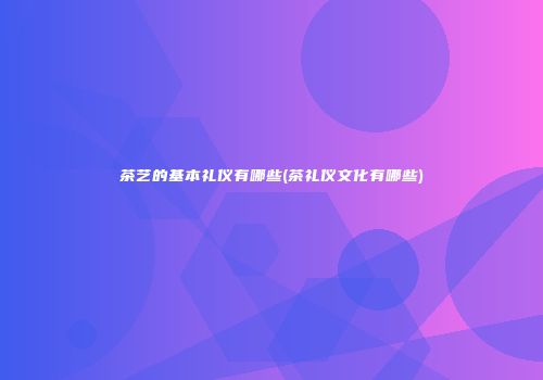 茶艺的基本礼仪有哪些(茶礼仪文化有哪些)