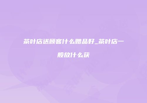 茶叶店送顾客什么赠品好_茶叶店一般放什么获