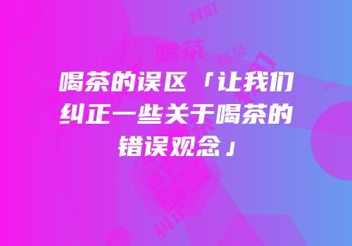 喝茶的误区「让我们纠正一些关于喝茶的错误观念」