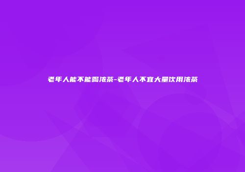 老年人能不能喝浓茶-老年人不宜大量饮用浓茶