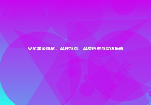 安化黑茶揭秘：品种特点、品质辨别与饮用指南