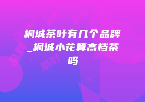 桐城茶叶有几个品牌_桐城小花算高档茶吗