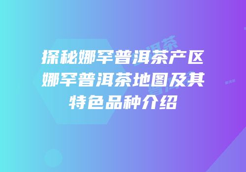 探秘娜罕普洱茶产区娜罕普洱茶地图及其特色品种介绍