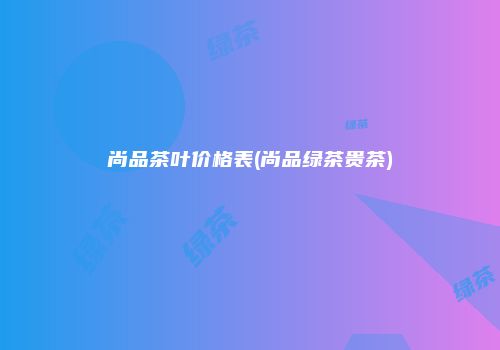 尚品茶叶价格表(尚品绿茶贵茶)