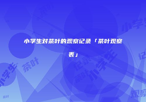小学生对茶叶的观察记录「茶叶观察表」