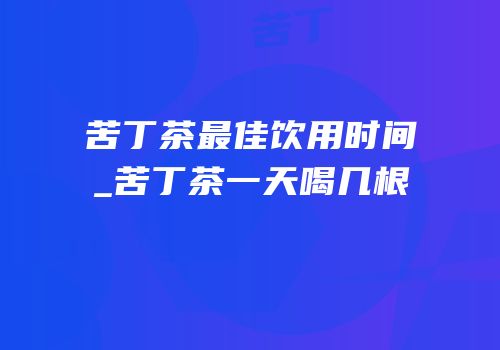 苦丁茶最佳饮用时间_苦丁茶一天喝几根
