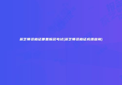 茶艺师资格证哪里报名考试(茶艺师资格证成绩查询)