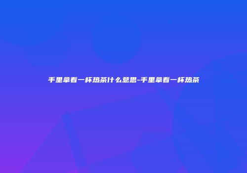 手里拿着一杯热茶什么意思-手里拿着一杯热茶