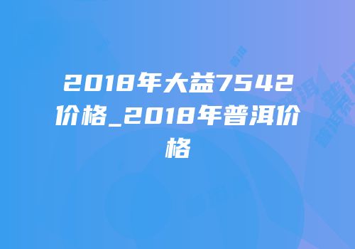 2018年大益7542价格_2018年普洱价格