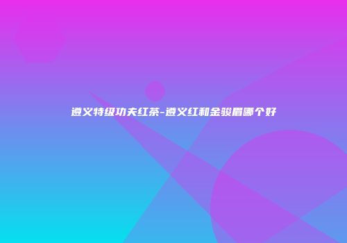 遵义特级功夫红茶-遵义红和金骏眉哪个好