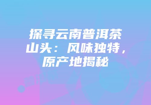 探寻云南普洱茶山头：风味独特，原产地揭秘