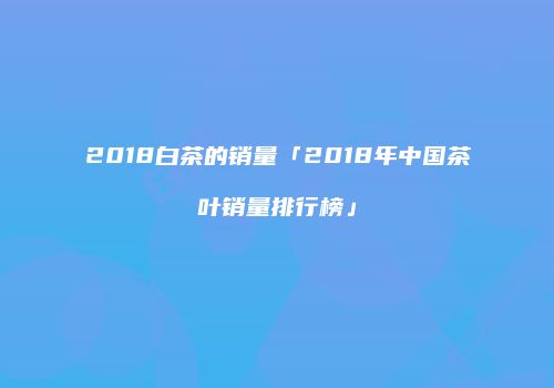 2018白茶的销量「2018年中国茶叶销量排行榜」