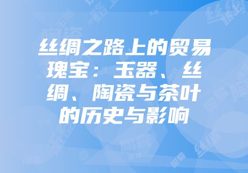 丝绸之路上的贸易瑰宝：玉器、丝绸、陶瓷与茶叶的历史与影响