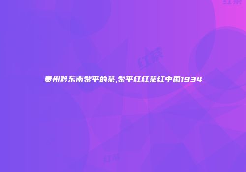 贵州黔东南黎平的茶,黎平红红茶红中国1934