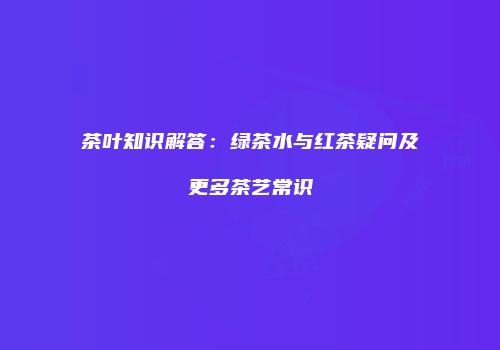 茶叶知识解答：绿茶水与红茶疑问及更多茶艺常识