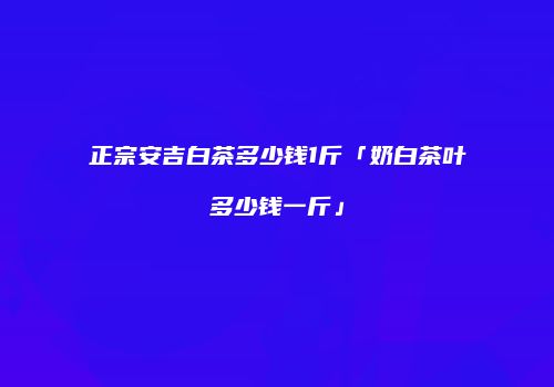 正宗安吉白茶多少钱1斤「奶白茶叶多少钱一斤」