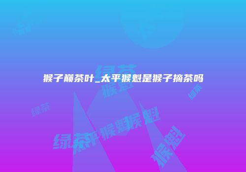 猴子巅茶叶_太平猴魁是猴子摘茶吗
