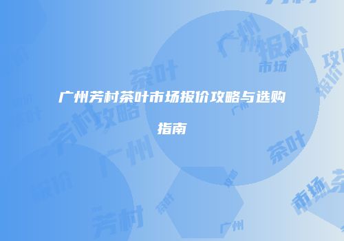 广州芳村茶叶市场报价攻略与选购指南