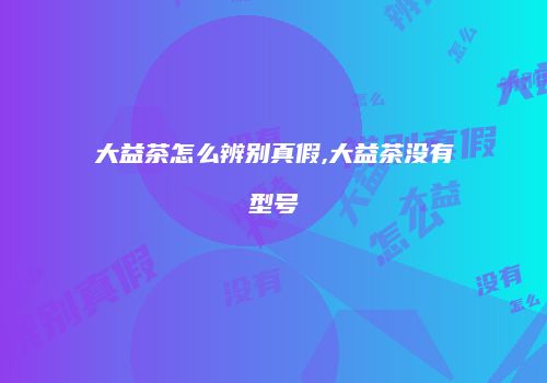 大益茶怎么辨别真假,大益茶没有型号