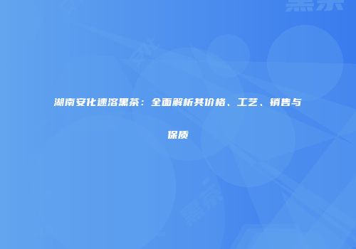 湖南安化速溶黑茶：全面解析其价格、工艺、销售与保质