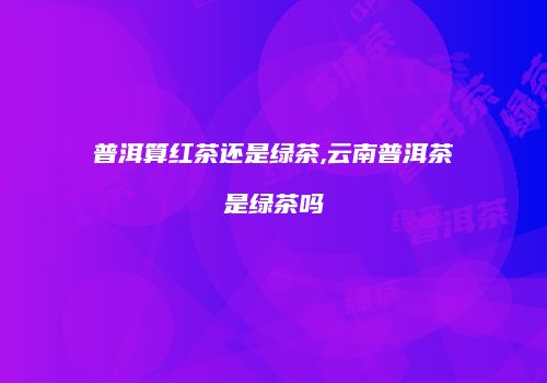 普洱算红茶还是绿茶,云南普洱茶是绿茶吗
