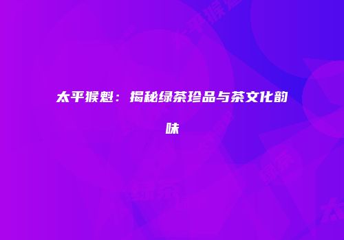太平猴魁：揭秘绿茶珍品与茶文化韵味