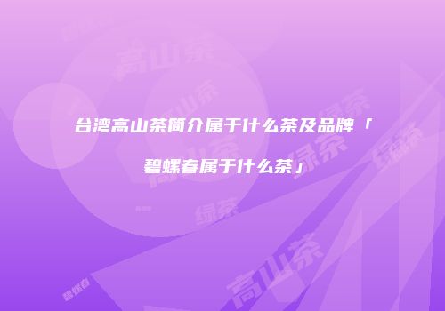 台湾高山茶简介属于什么茶及品牌「碧螺春属于什么茶」